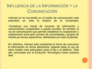 INFLUENCIA DE LA INFORMACIÓN Y LA
             COMUNICACIÓN
    -Internet se ha convertido en el medio de comunicación más
     extendido en toda la historia de la humanidad.

    -Constituye una fuente de recursos de información y
    conocimientos compartidos a escala mundial. Es también la
    vía de comunicación que permite establecer la cooperación y
    colaboración entre gran número de comunidades y grupos de
    interés por temas específicos, distribuidos por todo el planeta.

    -En definitiva, Internet está cambiando la forma de comunicar
     la información en forma electrónica, dejando atrás el uso de
     otros medios mas anticuados como el fax y el teléfono. Todo
     ello, provocado por la Evolución Tecnológica hasta nuestros
     dias
.
 