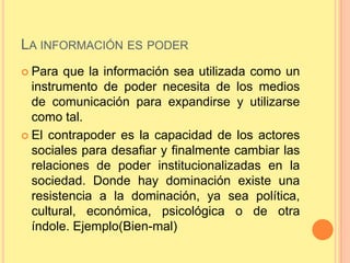LA INFORMACIÓN ES PODER
 Para  que la información sea utilizada como un
  instrumento de poder necesita de los medios
  de comunicación para expandirse y utilizarse
  como tal.
 El contrapoder es la capacidad de los actores
  sociales para desafiar y finalmente cambiar las
  relaciones de poder institucionalizadas en la
  sociedad. Donde hay dominación existe una
  resistencia a la dominación, ya sea política,
  cultural, económica, psicológica o de otra
  índole. Ejemplo(Bien-mal)
 