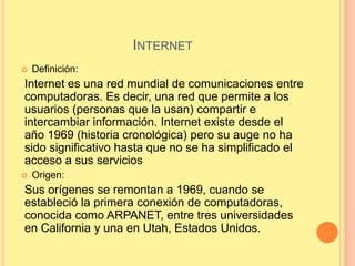 INTERNET
   Definición:
Internet es una red mundial de comunicaciones entre
computadoras. Es decir, una red que permite a los
usuarios (personas que la usan) compartir e
intercambiar información. Internet existe desde el
año 1969 (historia cronológica) pero su auge no ha
sido significativo hasta que no se ha simplificado el
acceso a sus servicios
   Origen:
Sus orígenes se remontan a 1969, cuando se
estableció la primera conexión de computadoras,
conocida como ARPANET, entre tres universidades
en California y una en Utah, Estados Unidos.
 