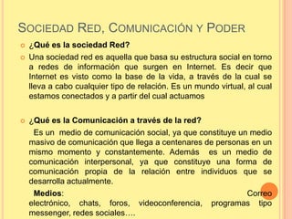 SOCIEDAD RED, COMUNICACIÓN Y PODER
   ¿Qué es la sociedad Red?
   Una sociedad red es aquella que basa su estructura social en torno
    a redes de información que surgen en Internet. Es decir que
    Internet es visto como la base de la vida, a través de la cual se
    lleva a cabo cualquier tipo de relación. Es un mundo virtual, al cual
    estamos conectados y a partir del cual actuamos

   ¿Qué es la Comunicación a través de la red?
     Es un medio de comunicación social, ya que constituye un medio
    masivo de comunicación que llega a centenares de personas en un
    mismo momento y constantemente. Además es un medio de
    comunicación interpersonal, ya que constituye una forma de
    comunicación propia de la relación entre individuos que se
    desarrolla actualmente.
     Medios:                                                 Correo
    electrónico, chats, foros, videoconferencia, programas tipo
    messenger, redes sociales….
 