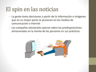 El spin en las noticias
• La gente toma decisiones a partir de la información e imágenes
que en su mayor parte se procesan en los medios de
comunicación e internet
• Las campañas electorales operan sobre las predisposiciones
almacenadas en la mente de las personas en sus prácticas.
 