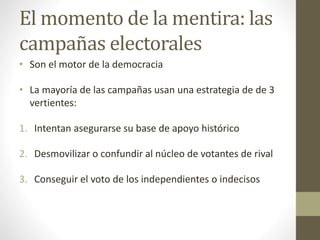 El momento de la mentira: las
campañas electorales
• Son el motor de la democracia
• La mayoría de las campañas usan una estrategia de de 3
vertientes:
1. Intentan asegurarse su base de apoyo histórico
2. Desmovilizar o confundir al núcleo de votantes de rival
3. Conseguir el voto de los independientes o indecisos
 