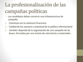 La profesionalización de las
campañas políticas
• Los candidatos deben construir una infraestructura de
campaña:
1. Comienza con la solvencia financiera
2. Calidad de los asesores y exactitud de la política informacional
3. También depende de la organización de una campaña de las
bases, formadas por una mezcla de voluntarios y asalariados.
 