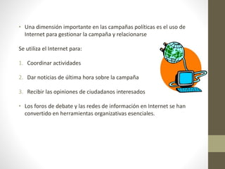 • Una dimensión importante en las campañas políticas es el uso de
Internet para gestionar la campaña y relacionarse
Se utiliza el Internet para:
1. Coordinar actividades
2. Dar noticias de última hora sobre la campaña
3. Recibir las opiniones de ciudadanos interesados
• Los foros de debate y las redes de información en Internet se han
convertido en herramientas organizativas esenciales.
 