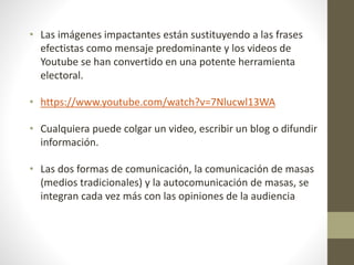• Las imágenes impactantes están sustituyendo a las frases
efectistas como mensaje predominante y los videos de
Youtube se han convertido en una potente herramienta
electoral.
• https://www.youtube.com/watch?v=7Nlucwl13WA
• Cualquiera puede colgar un video, escribir un blog o difundir
información.
• Las dos formas de comunicación, la comunicación de masas
(medios tradicionales) y la autocomunicación de masas, se
integran cada vez más con las opiniones de la audiencia
 