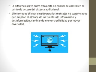 • La diferencia clave entre estas está en el nivel de control en el
punto de acceso del sistema audiovisual.
• El internet es el lugar elegido para los mensajes no supervisados
que amplían el alcance de las fuentes de información y
desinformación, cambiando menor credibilidad por mayor
diversidad.
 