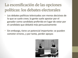 La escenificación de las opciones
políticas: los debates electorales
• Los debates políticos televisados son menos decisivos de
lo que se suele creer, la gente suele apostar por el
ganador como candidato preferido en lugar de votar por
el candidato que debatió más persuasivamente
• Sin embargo, tiene un potencial importante: se pueden
cometer errores, y por tanto, perder apoyos
 