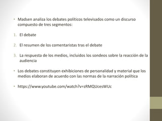 • Madsen analiza los debates políticos televisados como un discurso
compuesto de tres segmentos:
1. El debate
2. El resumen de los comentaristas tras el debate
3. La respuesta de los medios, incluidos los sondeos sobre la reacción de la
audiencia
• Los debates constituyen exhibiciones de personalidad y material que los
medios elaboran de acuerdo con las normas de la narración política
• https://www.youtube.com/watch?v=zRMQUcesWUc
 