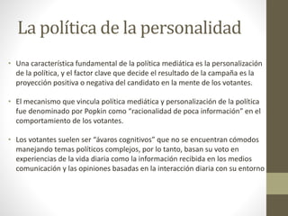La política de la personalidad
• Una característica fundamental de la política mediática es la personalización
de la política, y el factor clave que decide el resultado de la campaña es la
proyección positiva o negativa del candidato en la mente de los votantes.
• El mecanismo que vincula política mediática y personalización de la política
fue denominado por Popkin como “racionalidad de poca información” en el
comportamiento de los votantes.
• Los votantes suelen ser “ávaros cognitivos” que no se encuentran cómodos
manejando temas políticos complejos, por lo tanto, basan su voto en
experiencias de la vida diaria como la información recibida en los medios
comunicación y las opiniones basadas en la interacción diaria con su entorno
 