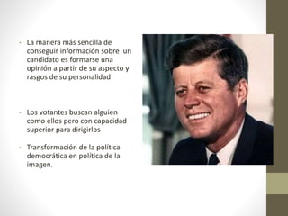 • La manera más sencilla de
conseguir información sobre un
candidato es formarse una
opinión a partir de su aspecto y
rasgos de su personalidad
• Los votantes buscan alguien
como ellos pero con capacidad
superior para dirigirlos
• Transformación de la política
democrática en política de la
imagen.
 