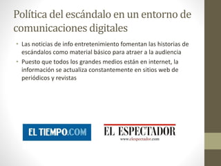 Política del escándalo en un entorno de
comunicaciones digitales
• Las noticias de info entretenimiento fomentan las historias de
escándalos como material básico para atraer a la audiencia
• Puesto que todos los grandes medios están en internet, la
información se actualiza constantemente en sitios web de
periódicos y revistas
 