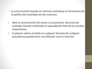 • La comunicación basada en Internet contribuye al incremento de
la política del escándalo de dos maneras:
1. Abre la comunicación de masas a acusaciones, denuncia de
múltiples fuentes eludiendo la capacidad de filtro de los medios
mayoritarios.
2. Cualquier noticia emitida en cualquier formato de cualquier
procedencia puede tener una difusión viral en Internet.
 