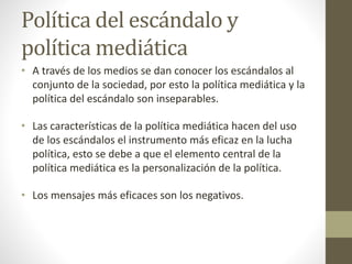 Política del escándalo y
política mediática
• A través de los medios se dan conocer los escándalos al
conjunto de la sociedad, por esto la política mediática y la
política del escándalo son inseparables.
• Las características de la política mediática hacen del uso
de los escándalos el instrumento más eficaz en la lucha
política, esto se debe a que el elemento central de la
política mediática es la personalización de la política.
• Los mensajes más eficaces son los negativos.
 