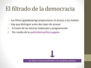 El filtrado de la democracia
• Los filtros (gatekeeping) proporcionan el acceso a los medios.
• Hay que distinguir entre dos tipos de acceso:
1. A través de las noticias habituales y programación
2. Por medio de la publicidad política pagada.
Se refiere fundamentalmente a las campañas políticas
 