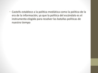 • Castells establece a la política mediática como la política de la
era de la información; ya que la política del escándalo es el
instrumento elegido para resolver las batallas políticas de
nuestro tiempo
 