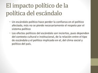 El impacto político de la
política del escándalo
• Un escándalo político hace perder la confianza en el político
afectado, más no se pierde necesariamente el respeto por el
sistema político
• Los efectos políticos del escándalo son inciertos, pues dependen
del contexto cultural e institucional, de la relación entre el tipo
de escándalo y el político implicado en el, del clima social y
político del país.
 
