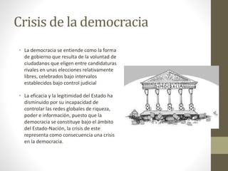 Crisis de la democracia
• La democracia se entiende como la forma
de gobierno que resulta de la voluntad de
ciudadanos que eligen entre candidaturas
rivales en unas elecciones relativamente
libres, celebrados bajo intervalos
establecidos bajo control judicial
• La eficacia y la legitimidad del Estado ha
disminuido por su incapacidad de
controlar las redes globales de riqueza,
poder e información, puesto que la
democracia se constituye bajo el ámbito
del Estado-Nación, la crisis de este
representa como consecuencia una crisis
en la democracia.
 
