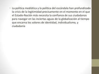 • La política mediática y la política del escándalo han profundizado
la crisis de la legitimidad precisamente en el momento en el que
el Estado-Nación más necesita la confianza de sus ciudadanos
para navegar en las inciertas aguas de la globalización al tiempo
que encarna los valores de identidad, individualismo, y
ciudadanía
 