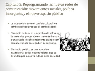 Capítulo 5: Reprogramando las nuevasredes de
comunicación: movimientos sociales, política
insurgente,y elnuevoespacio público
• La interacción entre el cambio cultural y el
cambio político produce el cambio social:
• El cambio cultural es un cambio de valores y
de creencias procesado en la mente humana
a una escala lo suficientemente grande como
para afectar a la sociedad en su conjunto.
• El cambio político es una adopción
institucional de los nuevos valores que se
difunden por la nueva cultura de la sociedad
 