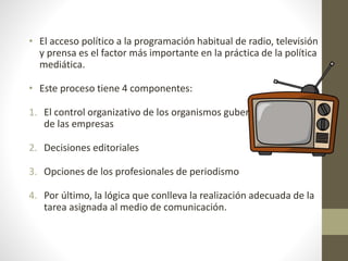 • El acceso político a la programación habitual de radio, televisión
y prensa es el factor más importante en la práctica de la política
mediática.
• Este proceso tiene 4 componentes:
1. El control organizativo de los organismos gubernamentales o
de las empresas
2. Decisiones editoriales
3. Opciones de los profesionales de periodismo
4. Por último, la lógica que conlleva la realización adecuada de la
tarea asignada al medio de comunicación.
 