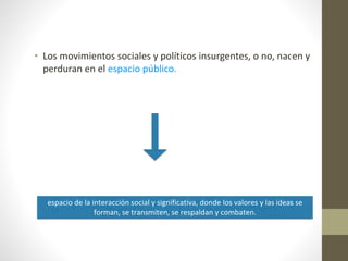 • Los movimientos sociales y políticos insurgentes, o no, nacen y
perduran en el espacio público.
espacio de la interacción social y significativa, donde los valores y las ideas se
forman, se transmiten, se respaldan y combaten.
 