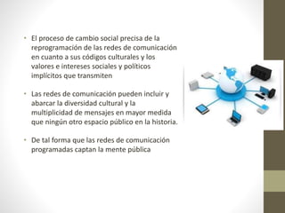 • El proceso de cambio social precisa de la
reprogramación de las redes de comunicación
en cuanto a sus códigos culturales y los
valores e intereses sociales y políticos
implícitos que transmiten
• Las redes de comunicación pueden incluir y
abarcar la diversidad cultural y la
multiplicidad de mensajes en mayor medida
que ningún otro espacio público en la historia.
• De tal forma que las redes de comunicación
programadas captan la mente pública
 