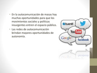 • En la autocomunicación de masas hay
muchas oportunidades para que los
movimientos sociales y políticas
insurgentes entren el espacio público.
• Las redes de autocomunicación
brindan mayores oportunidades de
autonomía.
 