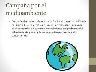 Campaña por el
medioambiente
• Desde finales de los ochenta hasta finales de la primera década
del siglo XXI se ha producido un cambio radical en la opinión
pública mundial en cuanto al conocimiento del problema del
calentamiento global y la preocupación por sus posibles
consecuencias
 
