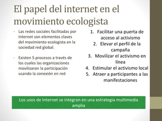 El papel del internet en el
movimiento ecologista
• Las redes sociales facilitadas por
Internet son elementos claves
del movimiento ecologista en la
sociedad red global.
• Existen 5 procesos a través de
los cuales las organizaciones
movilizaron la participación
usando la conexión en red
1. Facilitar una puerta de
acceso al activismo
2. Elevar el perfil de la
campaña
3. Movilizar el activismo en
línea
4. Estimular el activismo local
5. Atraer a participantes a las
manifestaciones
Los usos de Internet se integran en una estrategia multimedia
amplia
 