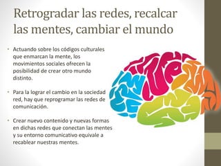Retrogradar las redes, recalcar
las mentes, cambiar el mundo
• Actuando sobre los códigos culturales
que enmarcan la mente, los
movimientos sociales ofrecen la
posibilidad de crear otro mundo
distinto.
• Para la lograr el cambio en la sociedad
red, hay que reprogramar las redes de
comunicación.
• Crear nuevo contenido y nuevas formas
en dichas redes que conectan las mentes
y su entorno comunicativo equivale a
recablear nuestras mentes.
 