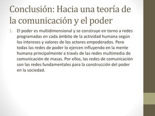 Conclusión: Hacia una teoría de
la comunicación y el poder
1. El poder es multidimensional y se construye en torno a redes
programadas en cada ámbito de la actividad humana según
los intereses y valores de los actores empoderados. Pero
todas las redes de poder lo ejercen influyendo en la mente
humana principalmente a través de las redes multimedia de
comunicación de masas. Por ellos, las redes de comunicación
son las redes fundamentales para la construcción del poder
en la sociedad.
 