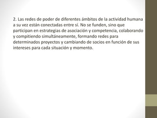 2. Las redes de poder de diferentes ámbitos de la actividad humana
a su vez están conectadas entre sí. No se funden, sino que
participan en estrategias de asociación y competencia, colaborando
y compitiendo simultáneamente, formando redes para
determinados proyectos y cambiando de socios en función de sus
intereses para cada situación y momento.
 
