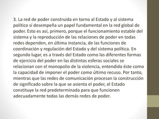 3. La red de poder construida en torno al Estado y al sistema
político sí desempeña un papel fundamental en la red global de
poder. Esto es así, primero, porque el funcionamiento estable del
sistema y la reproducción de las relaciones de poder en todas
redes dependen, en última instancia, de las funciones de
coordinación y regulación del Estado y del sistema política. En
segundo lugar, es a través del Estado como las diferentes formas
de ejercicio del poder en las distintas esferas sociales se
relacionan con el monopolio de la violencia, entendido éste como
la capacidad de imponer el poder como último recuso. Por tanto,
mientras que las redes de comunicación procesan la construcción
de significado sobre la que se asienta el poder, el Estado
constituye la red predeterminada para que funcionen
adecuadamente todas las demás redes de poder.
 