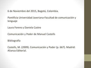 6 de Noviembre del 2015, Bogotá, Colombia.
Pontificia Universidad Javeriana-Facultad de comunicación y
lenguaje
Laura Forero y Daniela Castro
Comunicación y Poder de Manuel Castells
Bibliografía
Castells, M. (2009). Comunicación y Poder (p. 667). Madrid:
Alianza Editorial.
 