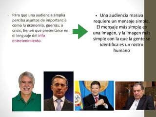 • Para que una audiencia amplia
perciba asuntos de importancia
como la economía, guerras, o
crisis, tienen que presentarse en
el lenguaje del info
entretenimiento.
• Una audiencia masiva
requiere un mensaje simple.
El mensaje más simple es
una imagen, y la imagen más
simple con la que la gente se
identifica es un rostro
humano
 