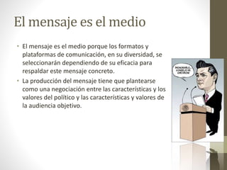 El mensaje es el medio
• El mensaje es el medio porque los formatos y
plataformas de comunicación, en su diversidad, se
seleccionarán dependiendo de su eficacia para
respaldar este mensaje concreto.
• La producción del mensaje tiene que plantearse
como una negociación entre las características y los
valores del político y las características y valores de
la audiencia objetivo.
 
