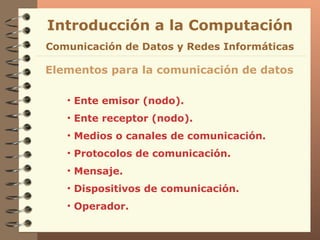 Introducción a la Computación Ente emisor (nodo). Ente receptor (nodo). Medios o canales de comunicación. Protocolos de comunicación. Mensaje. Dispositivos de comunicación. Operador. Elementos para la comunicación de datos Comunicación de Datos y Redes Informáticas 