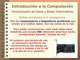 Son los  computadores o dispositivos periféricos  que envían y/o reciben datos. Son los nodos de la red. Para poder comunicarse, cada nodo debe tener instalada una tarjeta  NIC  (Network Interface Card), comúnmente llamada “tarjeta de red”. Introducción a la Computación Entes emisores y/o receptores Comunicación de Datos y Redes Informáticas Al comprar una tarjeta de red, es necesario considerar las características del equipo en que se va a instalar y de la red a la que se va a conectar. 