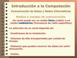 Un canal puede ser un medio  físico  (cable) o un medio  inalámbrico  (frecuencia de radio específica). La selección de un canal depende de: Condiciones de la instalación. Volumen de bits transportados por unidad de tiempo. Distancia que pueden recorrer los datos sin sufrir atenuación. Costos. Introducción a la Computación Medios o canales de comunicación Comunicación de Datos y Redes Informáticas 