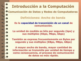 Es la  capacidad de transmisión de un canal  de comunicación. La unidad de medida es bits por segundo (bps) y sus múltiplos (Kbps, Mbps, Gbps) También se expresa frecuentemente en Bytes por segundo y sus múltiplos (KBps, MBps, GBps) A mayor ancho de banda, mayor cantidad de información se transmite por unidad de tiempo y como consecuencia, el proceso de comunicación de datos es más rápido. Introducción a la Computación Comunicación de Datos y Redes de Computadoras Definiciones: Ancho de banda 