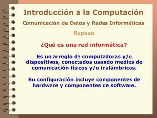 Introducción a la Computación Repaso ¿Qué es una red informática? Es un arreglo de computadoras y/o dispositivos, conectados usando medios de comunicación físicos y/o inalámbricos. Su configuración incluye componentes de hardware y componentes de software. Comunicación de Datos y Redes Informáticas 