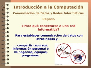 Introducción a la Computación Repaso ¿Para qué conectarse a una red informática? Para establecer comunicación de datos con otros nodos y … Comunicación de Datos y Redes Informáticas …  compartir recursos: información personal o de negocios, equipos, programas. 