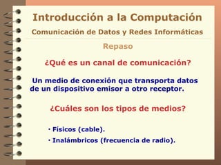 Introducción a la Computación Repaso ¿Qué es un canal de comunicación? Un medio de conexión que transporta datos de un dispositivo emisor a otro receptor. ¿Cuáles son los tipos de medios? Físicos (cable). Inalámbricos (frecuencia de radio). Comunicación de Datos y Redes Informáticas 