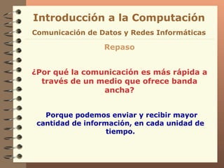 Introducción a la Computación Repaso ¿Por qué la comunicación es más rápida a través de un medio que ofrece banda ancha? Comunicación de Datos y Redes Informáticas Porque podemos enviar y recibir mayor cantidad de información, en cada unidad de tiempo. 