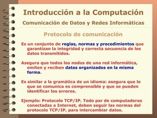 Es un conjunto de  reglas, normas y procedimientos  que garantizan la integridad y correcta secuencia de los datos transmitidos. Asegura que todos los nodos de una red informática, emiten y reciben  datos organizados en la misma forma . Es similar a la gramática de un idioma: asegura que lo que se comunica es comprensible y que se pueden identificar los errores. Ejemplo: Protocolo TCP/IP. Todo par de computadoras conectadas a Internet, deben seguir las normas del protocolo TCP/IP, para intercambiar datos. Introducción a la Computación Protocolo de comunicación Comunicación de Datos y Redes Informáticas 