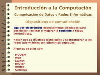 Equipos electrónicos  especialmente diseñados para posibilitar, facilitar o mejorar la  conexión  a redes informáticas. Hacen uso de diversas tecnologías y se incorporan a las redes informáticas con diferentes objetivos.  Algunos de ellos son: MODEM HUB Switch Router Bridge Gateway Introducción a la Computación Dispositivos de comunicación Comunicación de Datos y Redes Informáticas 