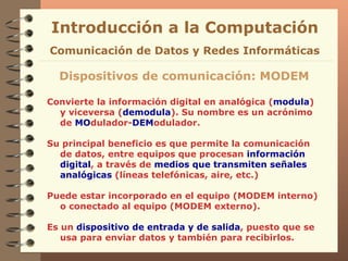 Convierte la información digital en analógica ( modula ) y viceversa ( demodula ). Su nombre es un acrónimo de  MO dulador- DEM odulador. Su principal beneficio es que permite la comunicación de datos, entre equipos que procesan  información digital , a través de  medios que transmiten señales analógicas  (líneas telefónicas, aire, etc.)  Puede estar incorporado en el equipo (MODEM interno) o conectado al equipo (MODEM externo).  Es un  dispositivo de entrada y de salida , puesto que se usa para enviar datos y también para recibirlos. Introducción a la Computación Dispositivos de comunicación: MODEM Comunicación de Datos y Redes Informáticas 