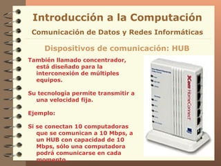 También llamado concentrador, está diseñado para la interconexión de múltiples equipos. Su tecnología permite transmitir a una velocidad fija. Ejemplo: Si se conectan 10 computadoras que se comunican a 10 Mbps, a un HUB con capacidad de 10 Mbps, sólo una computadora podrá comunicarse en cada momento. Introducción a la Computación Dispositivos de comunicación: HUB Comunicación de Datos y Redes Informáticas 