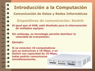 Al igual que el HUB, está diseñado para la interconexión de múltiples equipos. Sin embargo, su tecnología permite distribuir la velocidad de transmisión. Introducción a la Computación Dispositivos de comunicación: Switch Comunicación de Datos y Redes Informáticas Ejemplo: Si se conectan 10 computadoras que se comunican a 10 Mbps, a un Switch con capacidad de 10 Mbps, todas podrán comunicarse simultáneamente. 