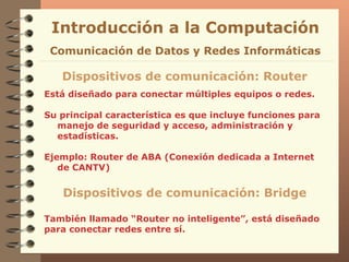Está diseñado para conectar múltiples equipos o redes. Su principal característica es que incluye funciones para  manejo de seguridad y acceso, administración y estadísticas . Ejemplo: Router de ABA (Conexión dedicada a Internet de CANTV) Introducción a la Computación Dispositivos de comunicación: Router Comunicación de Datos y Redes Informáticas Dispositivos de comunicación: Bridge También llamado “Router no inteligente”, está diseñado para conectar redes entre sí. 